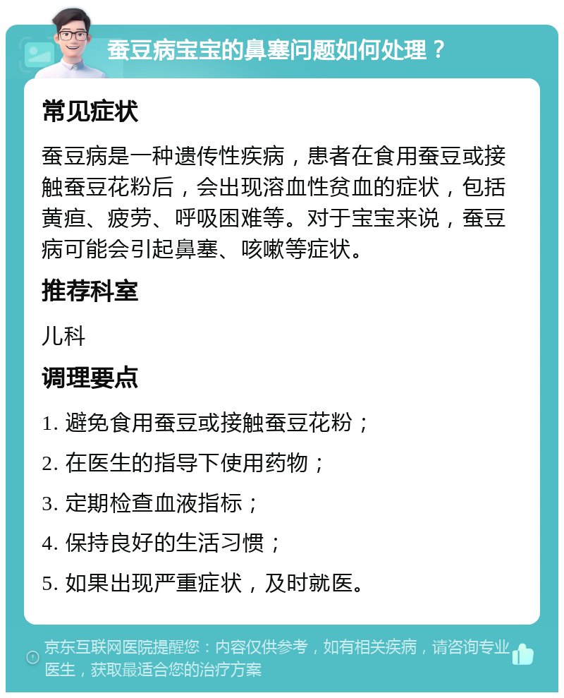 蚕豆病宝宝的鼻塞问题如何处理？ 常见症状 蚕豆病是一种遗传性疾病，患者在食用蚕豆或接触蚕豆花粉后，会出现溶血性贫血的症状，包括黄疸、疲劳、呼吸困难等。对于宝宝来说，蚕豆病可能会引起鼻塞、咳嗽等症状。 推荐科室 儿科 调理要点 1. 避免食用蚕豆或接触蚕豆花粉； 2. 在医生的指导下使用药物； 3. 定期检查血液指标； 4. 保持良好的生活习惯； 5. 如果出现严重症状，及时就医。