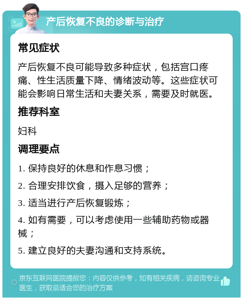 产后恢复不良的诊断与治疗 常见症状 产后恢复不良可能导致多种症状，包括宫口疼痛、性生活质量下降、情绪波动等。这些症状可能会影响日常生活和夫妻关系，需要及时就医。 推荐科室 妇科 调理要点 1. 保持良好的休息和作息习惯； 2. 合理安排饮食，摄入足够的营养； 3. 适当进行产后恢复锻炼； 4. 如有需要，可以考虑使用一些辅助药物或器械； 5. 建立良好的夫妻沟通和支持系统。