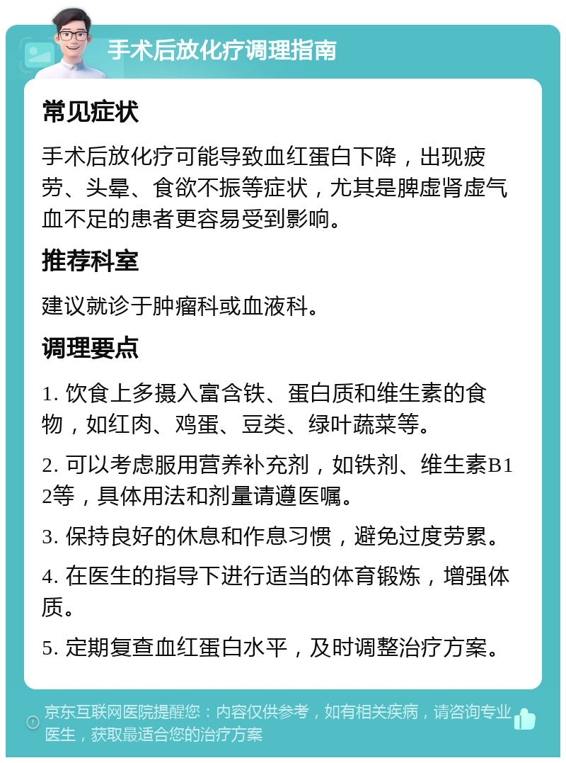 手术后放化疗调理指南 常见症状 手术后放化疗可能导致血红蛋白下降，出现疲劳、头晕、食欲不振等症状，尤其是脾虚肾虚气血不足的患者更容易受到影响。 推荐科室 建议就诊于肿瘤科或血液科。 调理要点 1. 饮食上多摄入富含铁、蛋白质和维生素的食物，如红肉、鸡蛋、豆类、绿叶蔬菜等。 2. 可以考虑服用营养补充剂，如铁剂、维生素B12等，具体用法和剂量请遵医嘱。 3. 保持良好的休息和作息习惯，避免过度劳累。 4. 在医生的指导下进行适当的体育锻炼，增强体质。 5. 定期复查血红蛋白水平，及时调整治疗方案。