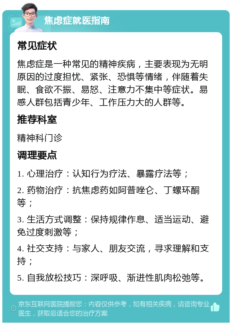 焦虑症就医指南 常见症状 焦虑症是一种常见的精神疾病，主要表现为无明原因的过度担忧、紧张、恐惧等情绪，伴随着失眠、食欲不振、易怒、注意力不集中等症状。易感人群包括青少年、工作压力大的人群等。 推荐科室 精神科门诊 调理要点 1. 心理治疗：认知行为疗法、暴露疗法等； 2. 药物治疗：抗焦虑药如阿普唑仑、丁螺环酮等； 3. 生活方式调整：保持规律作息、适当运动、避免过度刺激等； 4. 社交支持：与家人、朋友交流，寻求理解和支持； 5. 自我放松技巧：深呼吸、渐进性肌肉松弛等。