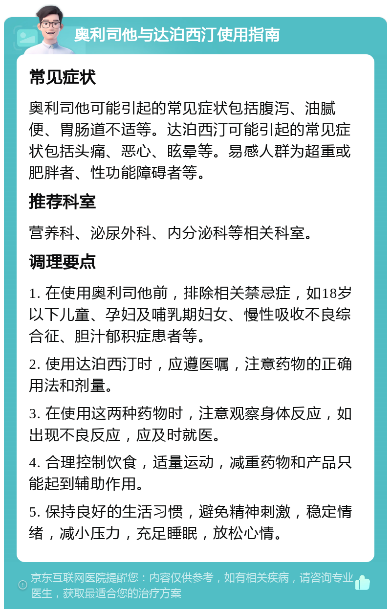 奥利司他与达泊西汀使用指南 常见症状 奥利司他可能引起的常见症状包括腹泻、油腻便、胃肠道不适等。达泊西汀可能引起的常见症状包括头痛、恶心、眩晕等。易感人群为超重或肥胖者、性功能障碍者等。 推荐科室 营养科、泌尿外科、内分泌科等相关科室。 调理要点 1. 在使用奥利司他前，排除相关禁忌症，如18岁以下儿童、孕妇及哺乳期妇女、慢性吸收不良综合征、胆汁郁积症患者等。 2. 使用达泊西汀时，应遵医嘱，注意药物的正确用法和剂量。 3. 在使用这两种药物时，注意观察身体反应，如出现不良反应，应及时就医。 4. 合理控制饮食，适量运动，减重药物和产品只能起到辅助作用。 5. 保持良好的生活习惯，避免精神刺激，稳定情绪，减小压力，充足睡眠，放松心情。