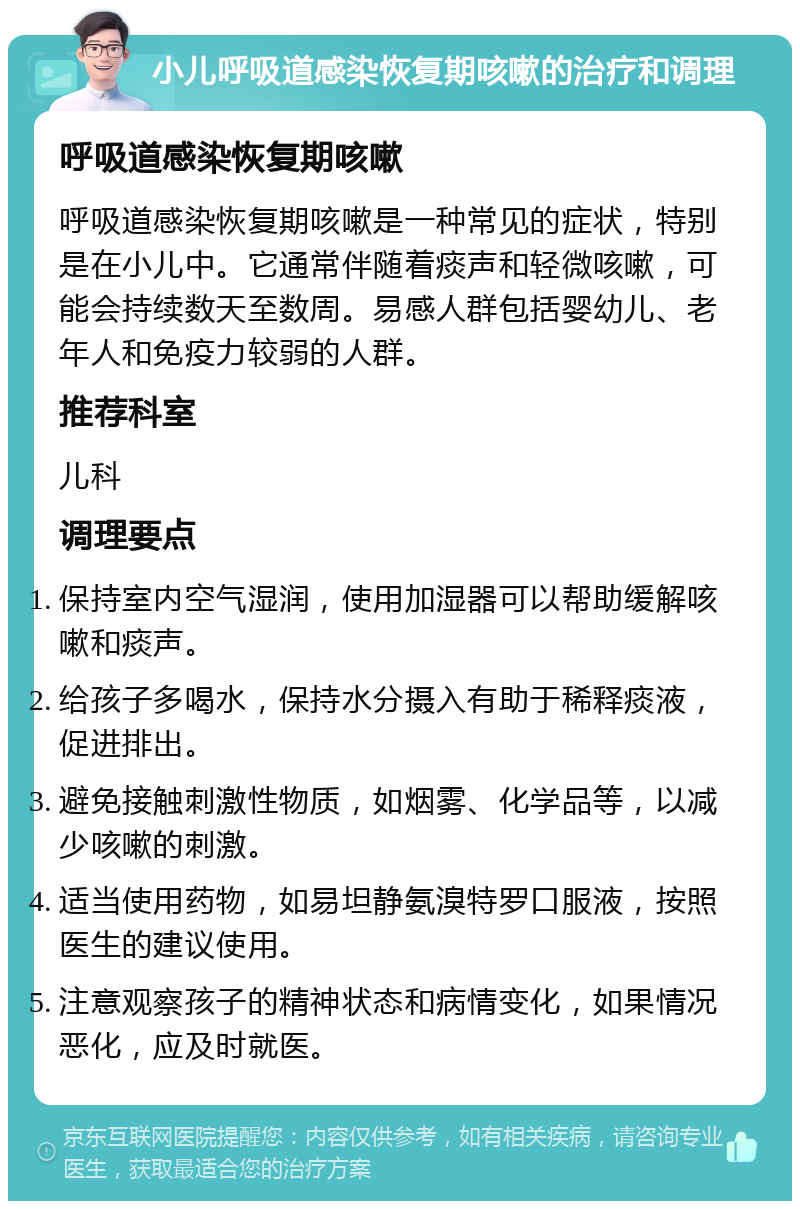 小儿呼吸道感染恢复期咳嗽的治疗和调理 呼吸道感染恢复期咳嗽 呼吸道感染恢复期咳嗽是一种常见的症状，特别是在小儿中。它通常伴随着痰声和轻微咳嗽，可能会持续数天至数周。易感人群包括婴幼儿、老年人和免疫力较弱的人群。 推荐科室 儿科 调理要点 保持室内空气湿润，使用加湿器可以帮助缓解咳嗽和痰声。 给孩子多喝水，保持水分摄入有助于稀释痰液，促进排出。 避免接触刺激性物质，如烟雾、化学品等，以减少咳嗽的刺激。 适当使用药物，如易坦静氨溴特罗口服液，按照医生的建议使用。 注意观察孩子的精神状态和病情变化，如果情况恶化，应及时就医。