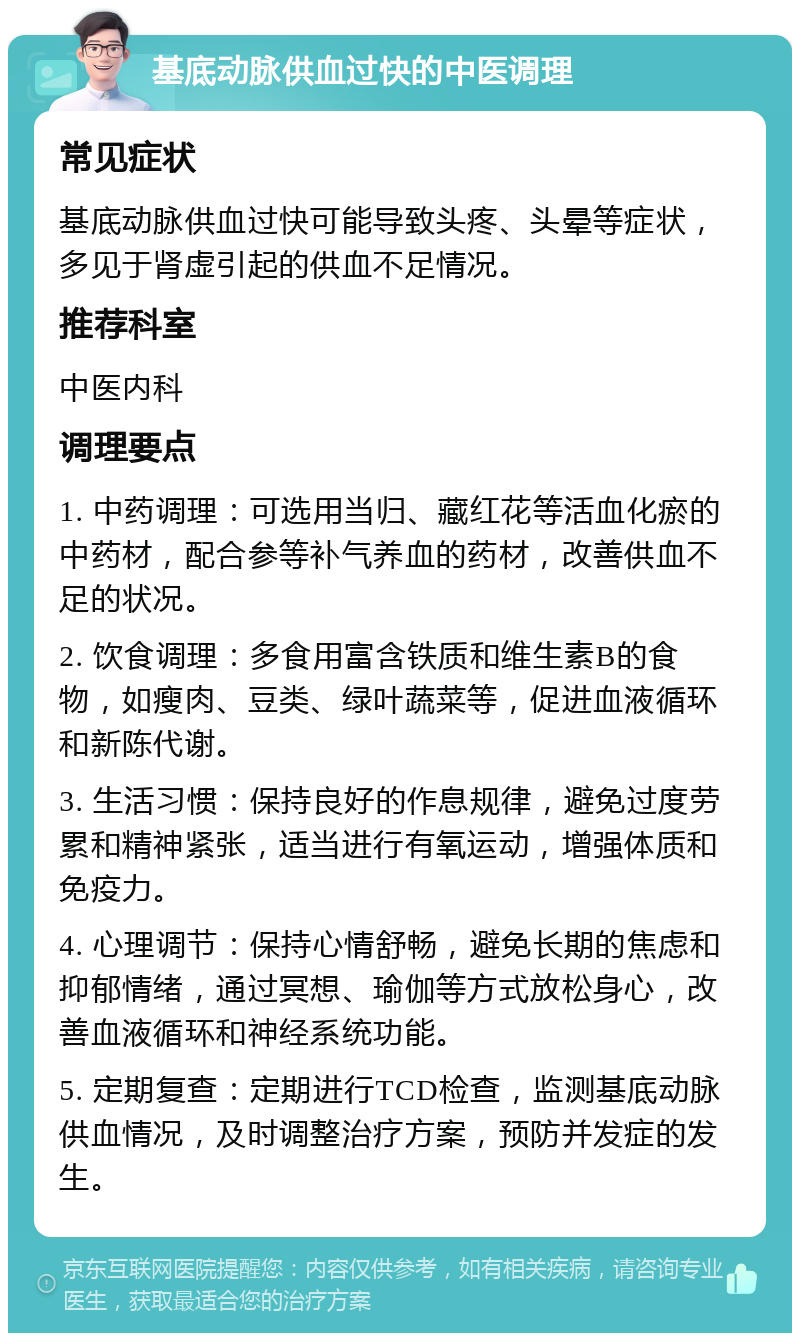 基底动脉供血过快的中医调理 常见症状 基底动脉供血过快可能导致头疼、头晕等症状，多见于肾虚引起的供血不足情况。 推荐科室 中医内科 调理要点 1. 中药调理：可选用当归、藏红花等活血化瘀的中药材，配合参等补气养血的药材，改善供血不足的状况。 2. 饮食调理：多食用富含铁质和维生素B的食物，如瘦肉、豆类、绿叶蔬菜等，促进血液循环和新陈代谢。 3. 生活习惯：保持良好的作息规律，避免过度劳累和精神紧张，适当进行有氧运动，增强体质和免疫力。 4. 心理调节：保持心情舒畅，避免长期的焦虑和抑郁情绪，通过冥想、瑜伽等方式放松身心，改善血液循环和神经系统功能。 5. 定期复查：定期进行TCD检查，监测基底动脉供血情况，及时调整治疗方案，预防并发症的发生。