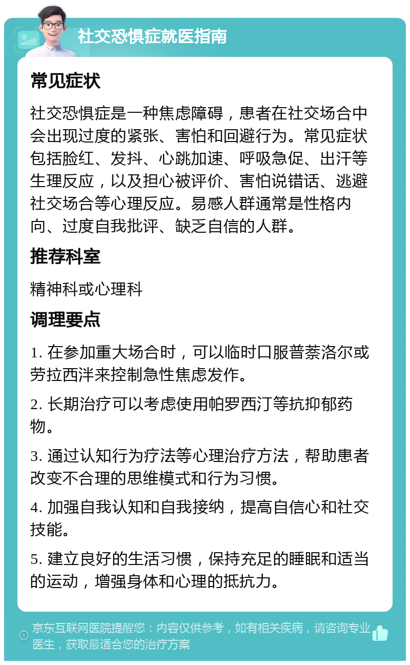 社交恐惧症就医指南 常见症状 社交恐惧症是一种焦虑障碍，患者在社交场合中会出现过度的紧张、害怕和回避行为。常见症状包括脸红、发抖、心跳加速、呼吸急促、出汗等生理反应，以及担心被评价、害怕说错话、逃避社交场合等心理反应。易感人群通常是性格内向、过度自我批评、缺乏自信的人群。 推荐科室 精神科或心理科 调理要点 1. 在参加重大场合时，可以临时口服普萘洛尔或劳拉西泮来控制急性焦虑发作。 2. 长期治疗可以考虑使用帕罗西汀等抗抑郁药物。 3. 通过认知行为疗法等心理治疗方法，帮助患者改变不合理的思维模式和行为习惯。 4. 加强自我认知和自我接纳，提高自信心和社交技能。 5. 建立良好的生活习惯，保持充足的睡眠和适当的运动，增强身体和心理的抵抗力。