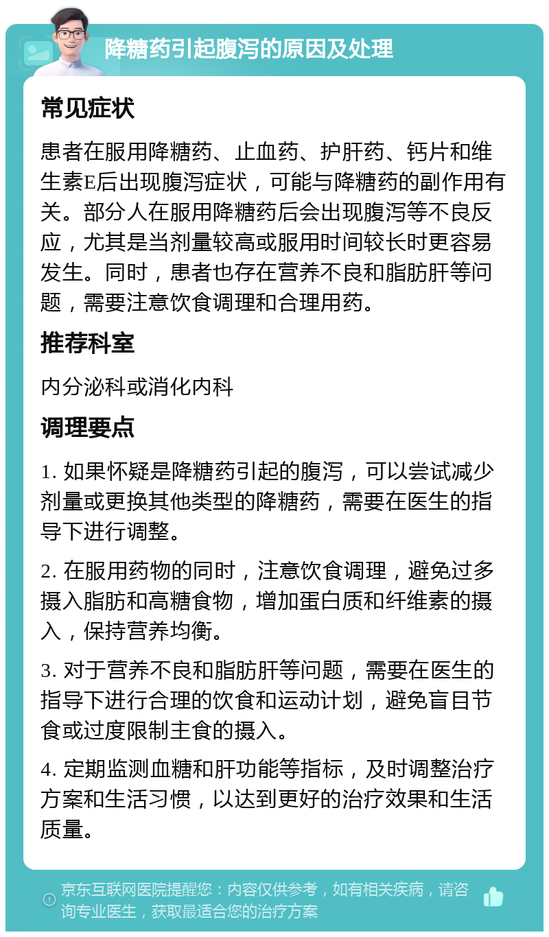 降糖药引起腹泻的原因及处理 常见症状 患者在服用降糖药、止血药、护肝药、钙片和维生素E后出现腹泻症状，可能与降糖药的副作用有关。部分人在服用降糖药后会出现腹泻等不良反应，尤其是当剂量较高或服用时间较长时更容易发生。同时，患者也存在营养不良和脂肪肝等问题，需要注意饮食调理和合理用药。 推荐科室 内分泌科或消化内科 调理要点 1. 如果怀疑是降糖药引起的腹泻，可以尝试减少剂量或更换其他类型的降糖药，需要在医生的指导下进行调整。 2. 在服用药物的同时，注意饮食调理，避免过多摄入脂肪和高糖食物，增加蛋白质和纤维素的摄入，保持营养均衡。 3. 对于营养不良和脂肪肝等问题，需要在医生的指导下进行合理的饮食和运动计划，避免盲目节食或过度限制主食的摄入。 4. 定期监测血糖和肝功能等指标，及时调整治疗方案和生活习惯，以达到更好的治疗效果和生活质量。