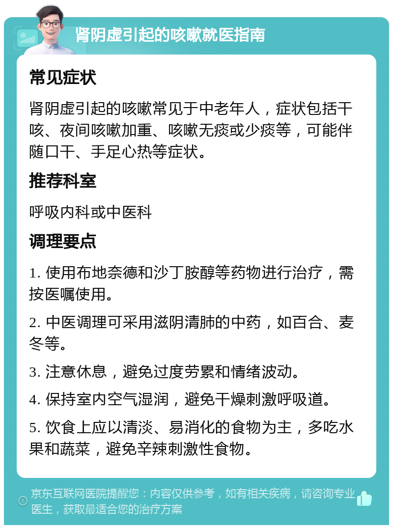 肾阴虚引起的咳嗽就医指南 常见症状 肾阴虚引起的咳嗽常见于中老年人，症状包括干咳、夜间咳嗽加重、咳嗽无痰或少痰等，可能伴随口干、手足心热等症状。 推荐科室 呼吸内科或中医科 调理要点 1. 使用布地奈德和沙丁胺醇等药物进行治疗，需按医嘱使用。 2. 中医调理可采用滋阴清肺的中药，如百合、麦冬等。 3. 注意休息，避免过度劳累和情绪波动。 4. 保持室内空气湿润，避免干燥刺激呼吸道。 5. 饮食上应以清淡、易消化的食物为主，多吃水果和蔬菜，避免辛辣刺激性食物。