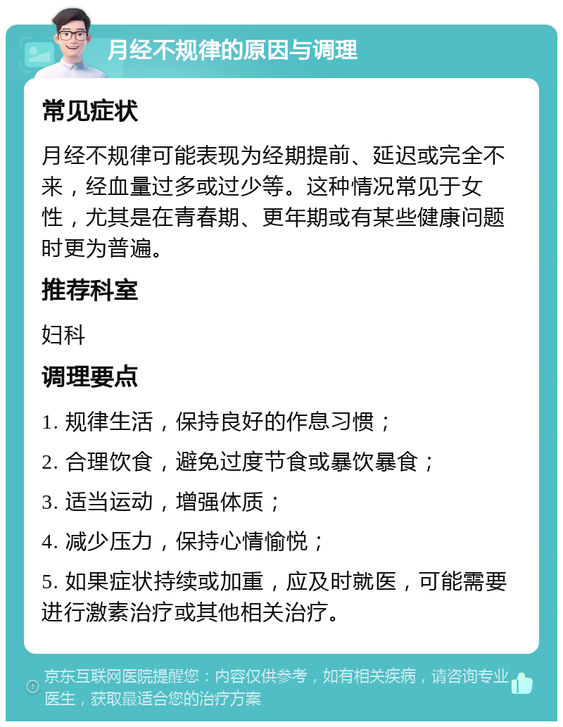 月经不规律的原因与调理 常见症状 月经不规律可能表现为经期提前、延迟或完全不来，经血量过多或过少等。这种情况常见于女性，尤其是在青春期、更年期或有某些健康问题时更为普遍。 推荐科室 妇科 调理要点 1. 规律生活，保持良好的作息习惯； 2. 合理饮食，避免过度节食或暴饮暴食； 3. 适当运动，增强体质； 4. 减少压力，保持心情愉悦； 5. 如果症状持续或加重，应及时就医，可能需要进行激素治疗或其他相关治疗。