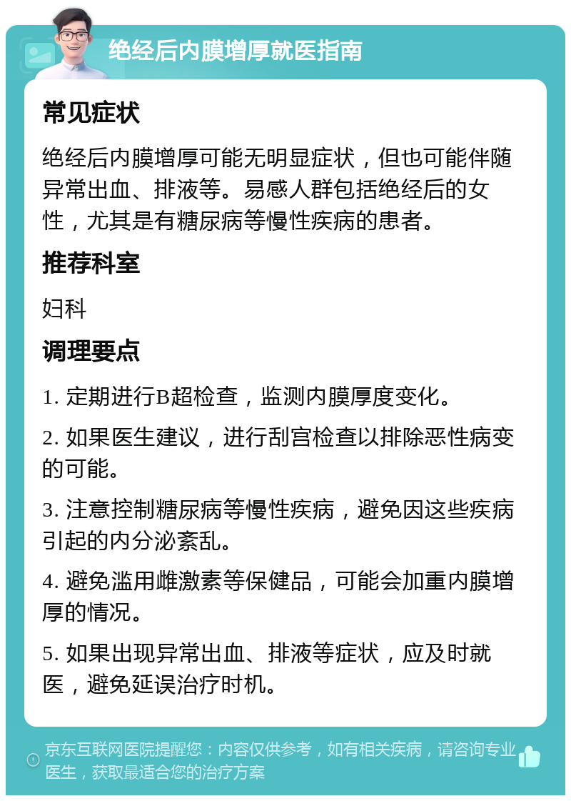 绝经后内膜增厚就医指南 常见症状 绝经后内膜增厚可能无明显症状，但也可能伴随异常出血、排液等。易感人群包括绝经后的女性，尤其是有糖尿病等慢性疾病的患者。 推荐科室 妇科 调理要点 1. 定期进行B超检查，监测内膜厚度变化。 2. 如果医生建议，进行刮宫检查以排除恶性病变的可能。 3. 注意控制糖尿病等慢性疾病，避免因这些疾病引起的内分泌紊乱。 4. 避免滥用雌激素等保健品，可能会加重内膜增厚的情况。 5. 如果出现异常出血、排液等症状，应及时就医，避免延误治疗时机。