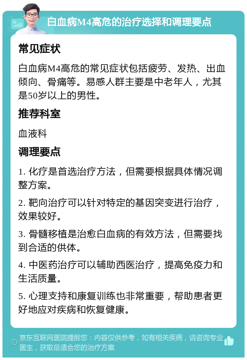 白血病M4高危的治疗选择和调理要点 常见症状 白血病M4高危的常见症状包括疲劳、发热、出血倾向、骨痛等。易感人群主要是中老年人，尤其是50岁以上的男性。 推荐科室 血液科 调理要点 1. 化疗是首选治疗方法，但需要根据具体情况调整方案。 2. 靶向治疗可以针对特定的基因突变进行治疗，效果较好。 3. 骨髓移植是治愈白血病的有效方法，但需要找到合适的供体。 4. 中医药治疗可以辅助西医治疗，提高免疫力和生活质量。 5. 心理支持和康复训练也非常重要，帮助患者更好地应对疾病和恢复健康。