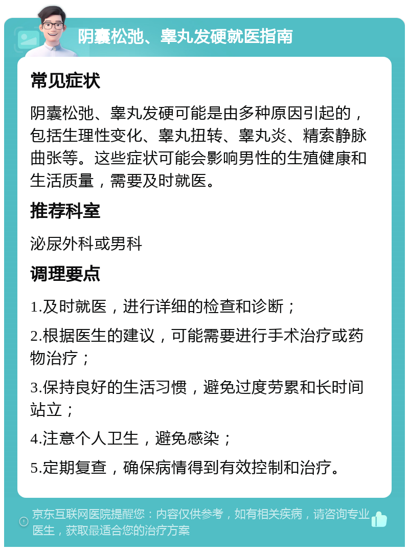 阴囊松弛、睾丸发硬就医指南 常见症状 阴囊松弛、睾丸发硬可能是由多种原因引起的，包括生理性变化、睾丸扭转、睾丸炎、精索静脉曲张等。这些症状可能会影响男性的生殖健康和生活质量，需要及时就医。 推荐科室 泌尿外科或男科 调理要点 1.及时就医，进行详细的检查和诊断； 2.根据医生的建议，可能需要进行手术治疗或药物治疗； 3.保持良好的生活习惯，避免过度劳累和长时间站立； 4.注意个人卫生，避免感染； 5.定期复查，确保病情得到有效控制和治疗。