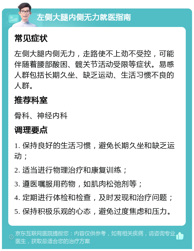 左侧大腿内侧无力就医指南 常见症状 左侧大腿内侧无力，走路使不上劲不受控，可能伴随着腰部酸困、髋关节活动受限等症状。易感人群包括长期久坐、缺乏运动、生活习惯不良的人群。 推荐科室 骨科、神经内科 调理要点 1. 保持良好的生活习惯，避免长期久坐和缺乏运动； 2. 适当进行物理治疗和康复训练； 3. 遵医嘱服用药物，如肌肉松弛剂等； 4. 定期进行体检和检查，及时发现和治疗问题； 5. 保持积极乐观的心态，避免过度焦虑和压力。