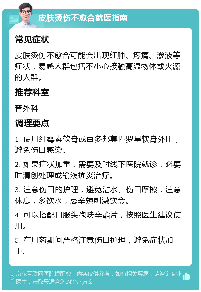 皮肤烫伤不愈合就医指南 常见症状 皮肤烫伤不愈合可能会出现红肿、疼痛、渗液等症状，易感人群包括不小心接触高温物体或火源的人群。 推荐科室 普外科 调理要点 1. 使用红霉素软膏或百多邦莫匹罗星软膏外用，避免伤口感染。 2. 如果症状加重，需要及时线下医院就诊，必要时清创处理或输液抗炎治疗。 3. 注意伤口的护理，避免沾水、伤口摩擦，注意休息，多饮水，忌辛辣刺激饮食。 4. 可以搭配口服头孢呋辛酯片，按照医生建议使用。 5. 在用药期间严格注意伤口护理，避免症状加重。