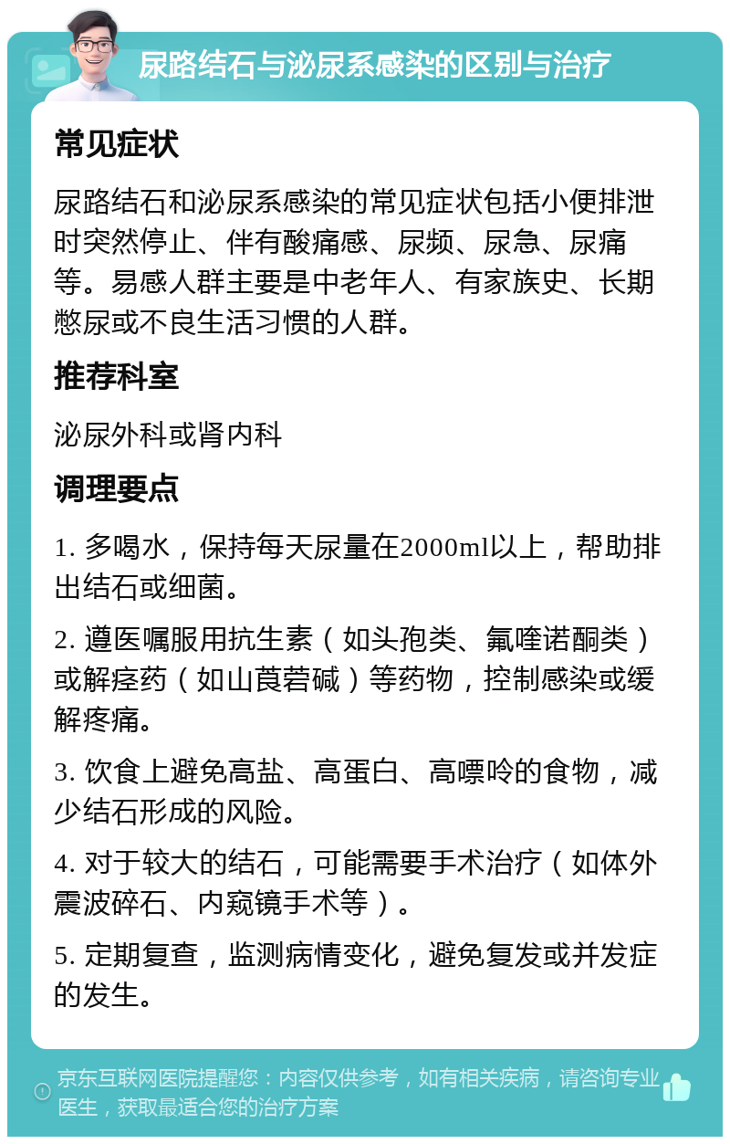 尿路结石与泌尿系感染的区别与治疗 常见症状 尿路结石和泌尿系感染的常见症状包括小便排泄时突然停止、伴有酸痛感、尿频、尿急、尿痛等。易感人群主要是中老年人、有家族史、长期憋尿或不良生活习惯的人群。 推荐科室 泌尿外科或肾内科 调理要点 1. 多喝水，保持每天尿量在2000ml以上，帮助排出结石或细菌。 2. 遵医嘱服用抗生素（如头孢类、氟喹诺酮类）或解痉药（如山莨菪碱）等药物，控制感染或缓解疼痛。 3. 饮食上避免高盐、高蛋白、高嘌呤的食物，减少结石形成的风险。 4. 对于较大的结石，可能需要手术治疗（如体外震波碎石、内窥镜手术等）。 5. 定期复查，监测病情变化，避免复发或并发症的发生。