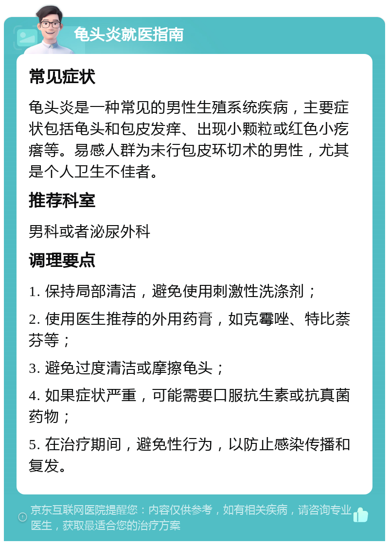 龟头炎就医指南 常见症状 龟头炎是一种常见的男性生殖系统疾病，主要症状包括龟头和包皮发痒、出现小颗粒或红色小疙瘩等。易感人群为未行包皮环切术的男性，尤其是个人卫生不佳者。 推荐科室 男科或者泌尿外科 调理要点 1. 保持局部清洁，避免使用刺激性洗涤剂； 2. 使用医生推荐的外用药膏，如克霉唑、特比萘芬等； 3. 避免过度清洁或摩擦龟头； 4. 如果症状严重，可能需要口服抗生素或抗真菌药物； 5. 在治疗期间，避免性行为，以防止感染传播和复发。