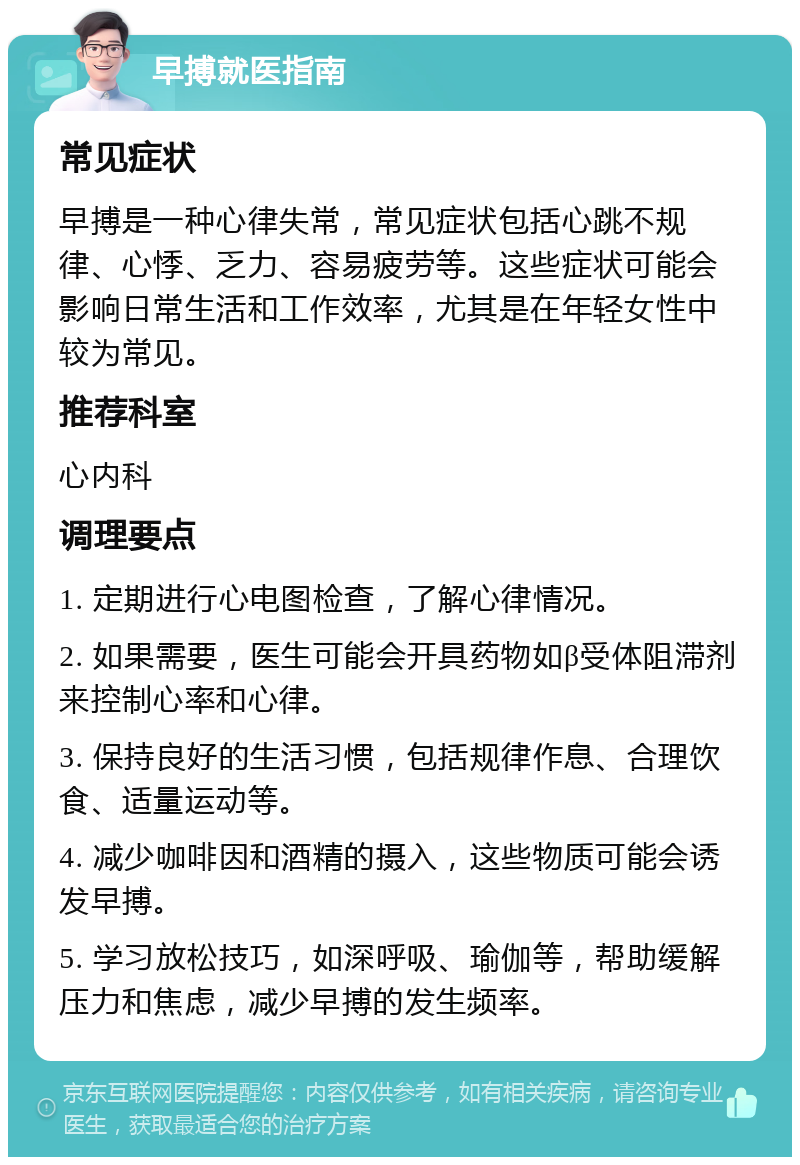 早搏就医指南 常见症状 早搏是一种心律失常，常见症状包括心跳不规律、心悸、乏力、容易疲劳等。这些症状可能会影响日常生活和工作效率，尤其是在年轻女性中较为常见。 推荐科室 心内科 调理要点 1. 定期进行心电图检查，了解心律情况。 2. 如果需要，医生可能会开具药物如β受体阻滞剂来控制心率和心律。 3. 保持良好的生活习惯，包括规律作息、合理饮食、适量运动等。 4. 减少咖啡因和酒精的摄入，这些物质可能会诱发早搏。 5. 学习放松技巧，如深呼吸、瑜伽等，帮助缓解压力和焦虑，减少早搏的发生频率。