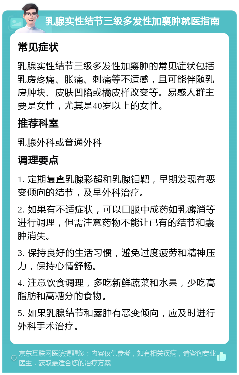 乳腺实性结节三级多发性加襄肿就医指南 常见症状 乳腺实性结节三级多发性加襄肿的常见症状包括乳房疼痛、胀痛、刺痛等不适感，且可能伴随乳房肿块、皮肤凹陷或橘皮样改变等。易感人群主要是女性，尤其是40岁以上的女性。 推荐科室 乳腺外科或普通外科 调理要点 1. 定期复查乳腺彩超和乳腺钼靶，早期发现有恶变倾向的结节，及早外科治疗。 2. 如果有不适症状，可以口服中成药如乳癖消等进行调理，但需注意药物不能让已有的结节和囊肿消失。 3. 保持良好的生活习惯，避免过度疲劳和精神压力，保持心情舒畅。 4. 注意饮食调理，多吃新鲜蔬菜和水果，少吃高脂肪和高糖分的食物。 5. 如果乳腺结节和囊肿有恶变倾向，应及时进行外科手术治疗。