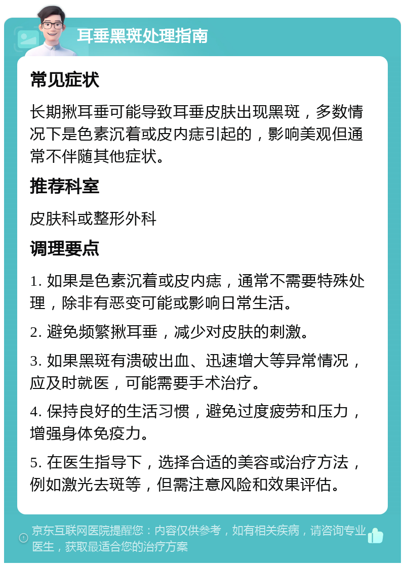 耳垂黑斑处理指南 常见症状 长期揪耳垂可能导致耳垂皮肤出现黑斑，多数情况下是色素沉着或皮内痣引起的，影响美观但通常不伴随其他症状。 推荐科室 皮肤科或整形外科 调理要点 1. 如果是色素沉着或皮内痣，通常不需要特殊处理，除非有恶变可能或影响日常生活。 2. 避免频繁揪耳垂，减少对皮肤的刺激。 3. 如果黑斑有溃破出血、迅速增大等异常情况，应及时就医，可能需要手术治疗。 4. 保持良好的生活习惯，避免过度疲劳和压力，增强身体免疫力。 5. 在医生指导下，选择合适的美容或治疗方法，例如激光去斑等，但需注意风险和效果评估。