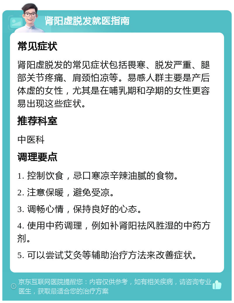 肾阳虚脱发就医指南 常见症状 肾阳虚脱发的常见症状包括畏寒、脱发严重、腿部关节疼痛、肩颈怕凉等。易感人群主要是产后体虚的女性，尤其是在哺乳期和孕期的女性更容易出现这些症状。 推荐科室 中医科 调理要点 1. 控制饮食，忌口寒凉辛辣油腻的食物。 2. 注意保暖，避免受凉。 3. 调畅心情，保持良好的心态。 4. 使用中药调理，例如补肾阳祛风胜湿的中药方剂。 5. 可以尝试艾灸等辅助治疗方法来改善症状。