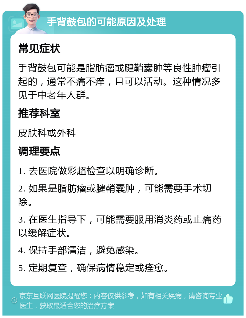 手背鼓包的可能原因及处理 常见症状 手背鼓包可能是脂肪瘤或腱鞘囊肿等良性肿瘤引起的，通常不痛不痒，且可以活动。这种情况多见于中老年人群。 推荐科室 皮肤科或外科 调理要点 1. 去医院做彩超检查以明确诊断。 2. 如果是脂肪瘤或腱鞘囊肿，可能需要手术切除。 3. 在医生指导下，可能需要服用消炎药或止痛药以缓解症状。 4. 保持手部清洁，避免感染。 5. 定期复查，确保病情稳定或痊愈。