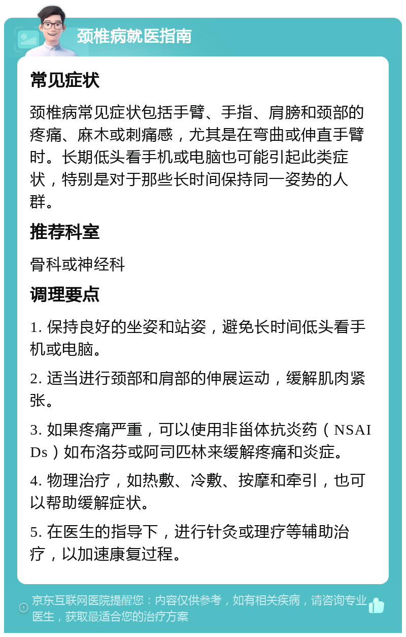 颈椎病就医指南 常见症状 颈椎病常见症状包括手臂、手指、肩膀和颈部的疼痛、麻木或刺痛感，尤其是在弯曲或伸直手臂时。长期低头看手机或电脑也可能引起此类症状，特别是对于那些长时间保持同一姿势的人群。 推荐科室 骨科或神经科 调理要点 1. 保持良好的坐姿和站姿，避免长时间低头看手机或电脑。 2. 适当进行颈部和肩部的伸展运动，缓解肌肉紧张。 3. 如果疼痛严重，可以使用非甾体抗炎药（NSAIDs）如布洛芬或阿司匹林来缓解疼痛和炎症。 4. 物理治疗，如热敷、冷敷、按摩和牵引，也可以帮助缓解症状。 5. 在医生的指导下，进行针灸或理疗等辅助治疗，以加速康复过程。