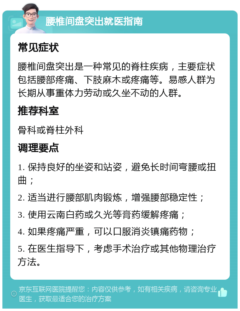 腰椎间盘突出就医指南 常见症状 腰椎间盘突出是一种常见的脊柱疾病，主要症状包括腰部疼痛、下肢麻木或疼痛等。易感人群为长期从事重体力劳动或久坐不动的人群。 推荐科室 骨科或脊柱外科 调理要点 1. 保持良好的坐姿和站姿，避免长时间弯腰或扭曲； 2. 适当进行腰部肌肉锻炼，增强腰部稳定性； 3. 使用云南白药或久光等膏药缓解疼痛； 4. 如果疼痛严重，可以口服消炎镇痛药物； 5. 在医生指导下，考虑手术治疗或其他物理治疗方法。