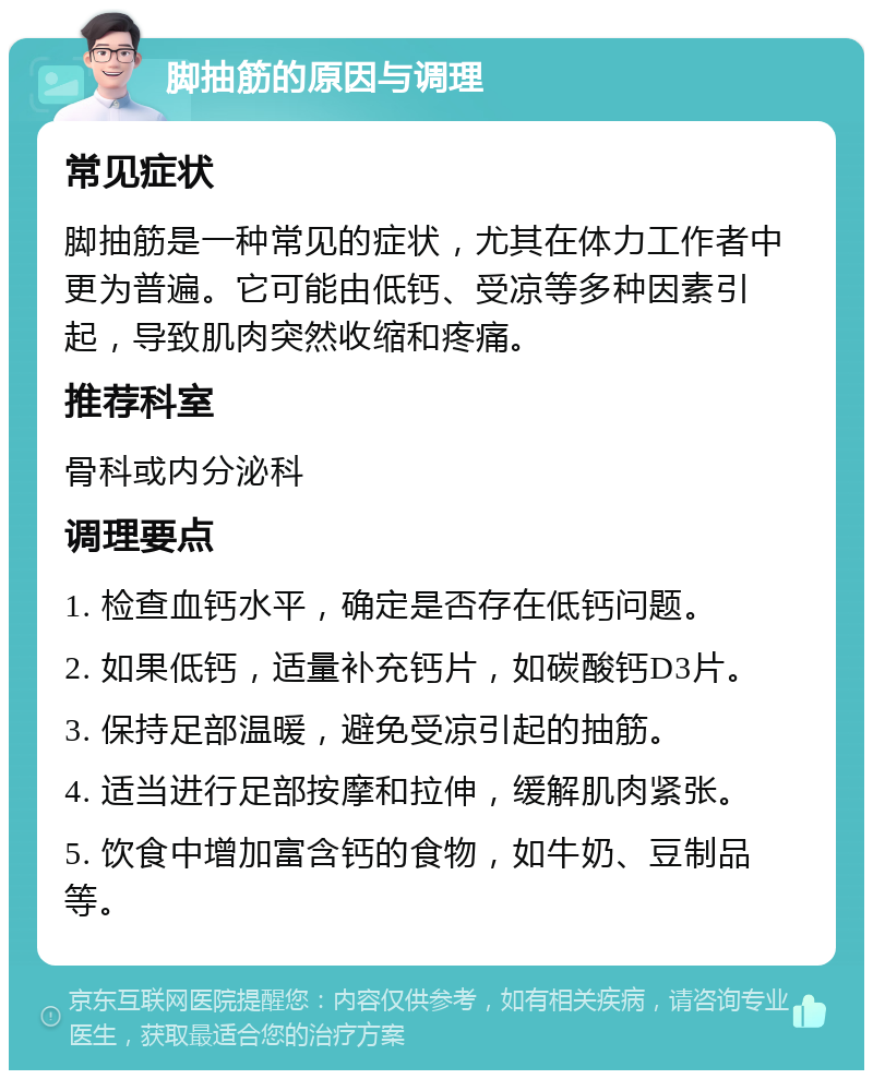 脚抽筋的原因与调理 常见症状 脚抽筋是一种常见的症状，尤其在体力工作者中更为普遍。它可能由低钙、受凉等多种因素引起，导致肌肉突然收缩和疼痛。 推荐科室 骨科或内分泌科 调理要点 1. 检查血钙水平，确定是否存在低钙问题。 2. 如果低钙，适量补充钙片，如碳酸钙D3片。 3. 保持足部温暖，避免受凉引起的抽筋。 4. 适当进行足部按摩和拉伸，缓解肌肉紧张。 5. 饮食中增加富含钙的食物，如牛奶、豆制品等。