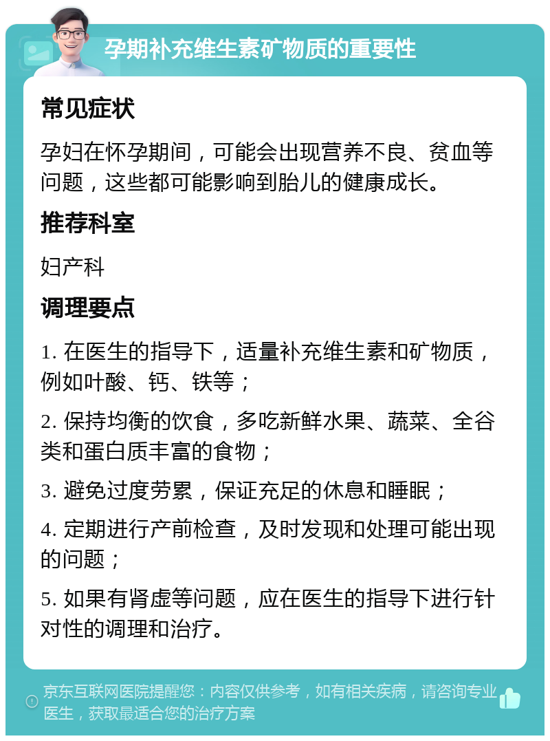 孕期补充维生素矿物质的重要性 常见症状 孕妇在怀孕期间，可能会出现营养不良、贫血等问题，这些都可能影响到胎儿的健康成长。 推荐科室 妇产科 调理要点 1. 在医生的指导下，适量补充维生素和矿物质，例如叶酸、钙、铁等； 2. 保持均衡的饮食，多吃新鲜水果、蔬菜、全谷类和蛋白质丰富的食物； 3. 避免过度劳累，保证充足的休息和睡眠； 4. 定期进行产前检查，及时发现和处理可能出现的问题； 5. 如果有肾虚等问题，应在医生的指导下进行针对性的调理和治疗。