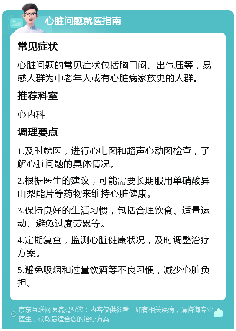 心脏问题就医指南 常见症状 心脏问题的常见症状包括胸口闷、出气压等，易感人群为中老年人或有心脏病家族史的人群。 推荐科室 心内科 调理要点 1.及时就医，进行心电图和超声心动图检查，了解心脏问题的具体情况。 2.根据医生的建议，可能需要长期服用单硝酸异山梨酯片等药物来维持心脏健康。 3.保持良好的生活习惯，包括合理饮食、适量运动、避免过度劳累等。 4.定期复查，监测心脏健康状况，及时调整治疗方案。 5.避免吸烟和过量饮酒等不良习惯，减少心脏负担。