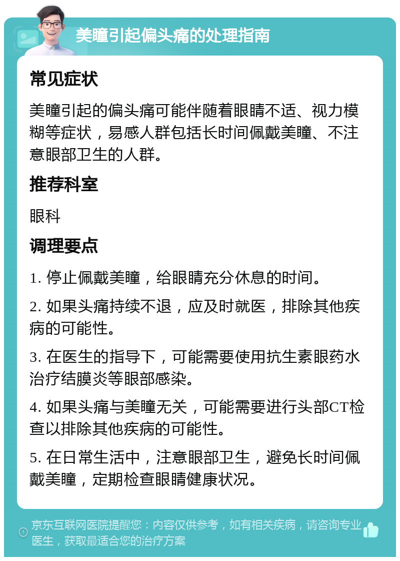 美瞳引起偏头痛的处理指南 常见症状 美瞳引起的偏头痛可能伴随着眼睛不适、视力模糊等症状，易感人群包括长时间佩戴美瞳、不注意眼部卫生的人群。 推荐科室 眼科 调理要点 1. 停止佩戴美瞳，给眼睛充分休息的时间。 2. 如果头痛持续不退，应及时就医，排除其他疾病的可能性。 3. 在医生的指导下，可能需要使用抗生素眼药水治疗结膜炎等眼部感染。 4. 如果头痛与美瞳无关，可能需要进行头部CT检查以排除其他疾病的可能性。 5. 在日常生活中，注意眼部卫生，避免长时间佩戴美瞳，定期检查眼睛健康状况。