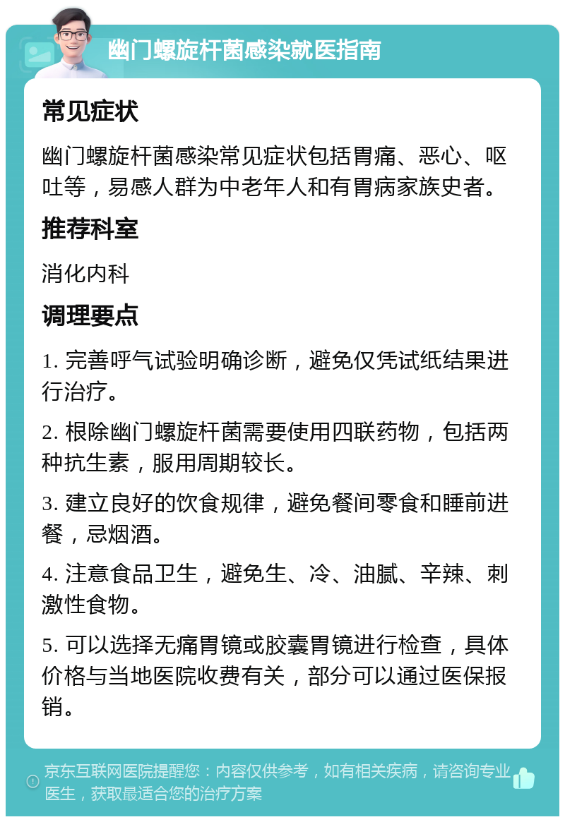 幽门螺旋杆菌感染就医指南 常见症状 幽门螺旋杆菌感染常见症状包括胃痛、恶心、呕吐等，易感人群为中老年人和有胃病家族史者。 推荐科室 消化内科 调理要点 1. 完善呼气试验明确诊断，避免仅凭试纸结果进行治疗。 2. 根除幽门螺旋杆菌需要使用四联药物，包括两种抗生素，服用周期较长。 3. 建立良好的饮食规律，避免餐间零食和睡前进餐，忌烟酒。 4. 注意食品卫生，避免生、冷、油腻、辛辣、刺激性食物。 5. 可以选择无痛胃镜或胶囊胃镜进行检查，具体价格与当地医院收费有关，部分可以通过医保报销。