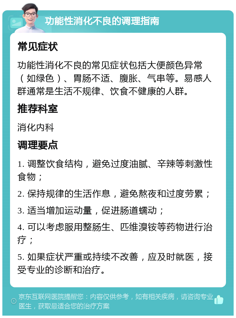 功能性消化不良的调理指南 常见症状 功能性消化不良的常见症状包括大便颜色异常（如绿色）、胃肠不适、腹胀、气串等。易感人群通常是生活不规律、饮食不健康的人群。 推荐科室 消化内科 调理要点 1. 调整饮食结构，避免过度油腻、辛辣等刺激性食物； 2. 保持规律的生活作息，避免熬夜和过度劳累； 3. 适当增加运动量，促进肠道蠕动； 4. 可以考虑服用整肠生、匹维溴铵等药物进行治疗； 5. 如果症状严重或持续不改善，应及时就医，接受专业的诊断和治疗。