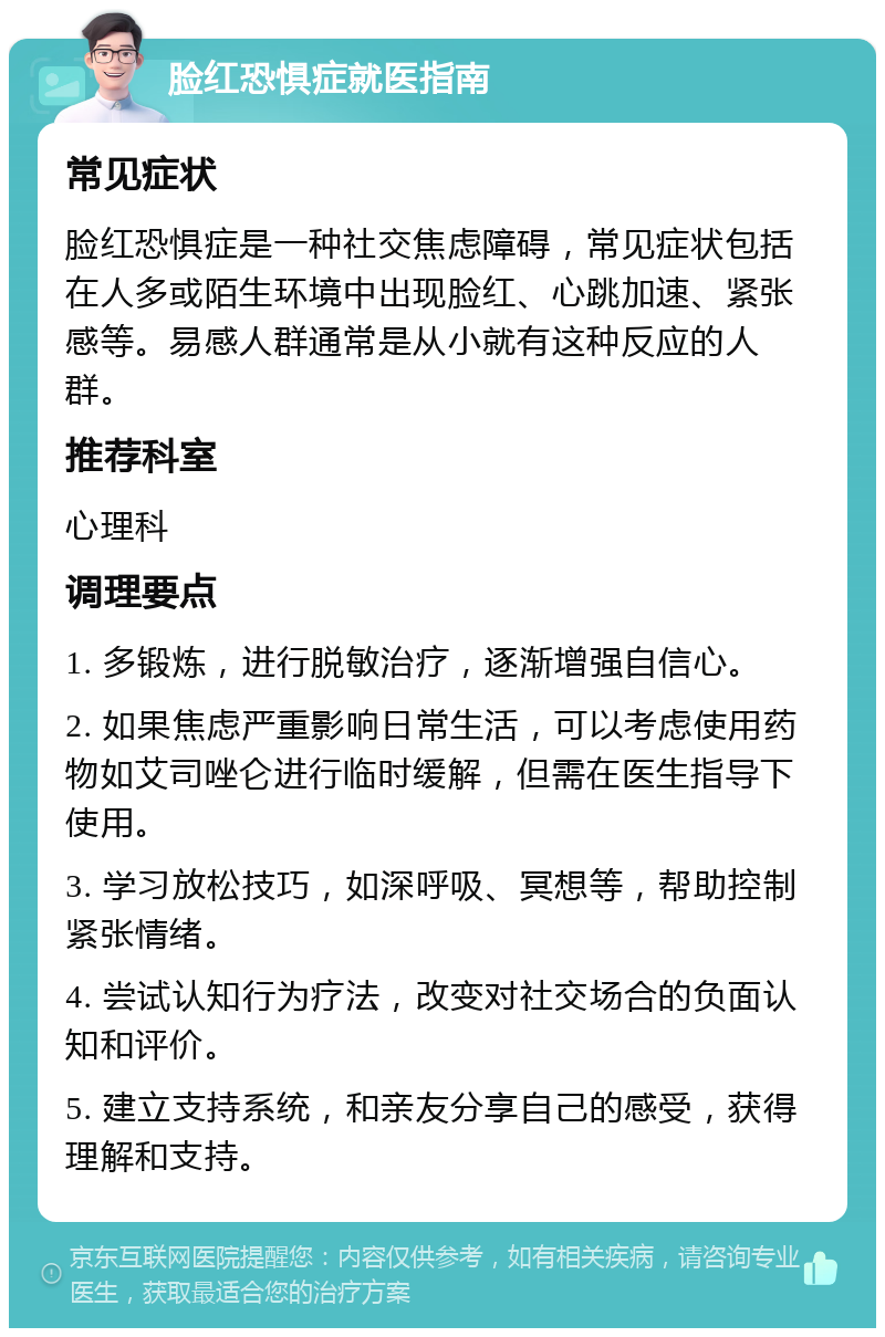 脸红恐惧症就医指南 常见症状 脸红恐惧症是一种社交焦虑障碍，常见症状包括在人多或陌生环境中出现脸红、心跳加速、紧张感等。易感人群通常是从小就有这种反应的人群。 推荐科室 心理科 调理要点 1. 多锻炼，进行脱敏治疗，逐渐增强自信心。 2. 如果焦虑严重影响日常生活，可以考虑使用药物如艾司唑仑进行临时缓解，但需在医生指导下使用。 3. 学习放松技巧，如深呼吸、冥想等，帮助控制紧张情绪。 4. 尝试认知行为疗法，改变对社交场合的负面认知和评价。 5. 建立支持系统，和亲友分享自己的感受，获得理解和支持。