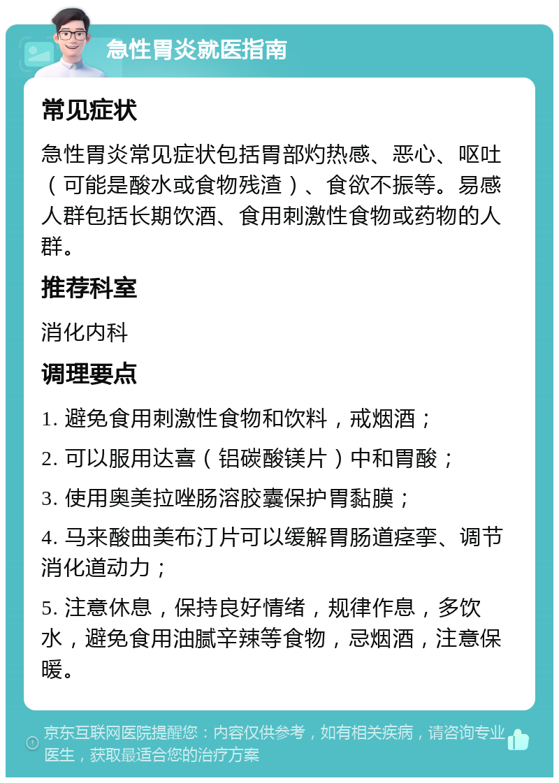 急性胃炎就医指南 常见症状 急性胃炎常见症状包括胃部灼热感、恶心、呕吐（可能是酸水或食物残渣）、食欲不振等。易感人群包括长期饮酒、食用刺激性食物或药物的人群。 推荐科室 消化内科 调理要点 1. 避免食用刺激性食物和饮料，戒烟酒； 2. 可以服用达喜（铝碳酸镁片）中和胃酸； 3. 使用奥美拉唑肠溶胶囊保护胃黏膜； 4. 马来酸曲美布汀片可以缓解胃肠道痉挛、调节消化道动力； 5. 注意休息，保持良好情绪，规律作息，多饮水，避免食用油腻辛辣等食物，忌烟酒，注意保暖。