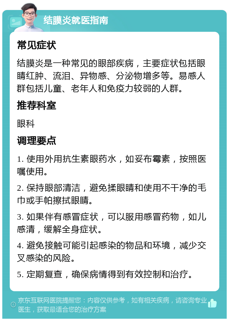 结膜炎就医指南 常见症状 结膜炎是一种常见的眼部疾病，主要症状包括眼睛红肿、流泪、异物感、分泌物增多等。易感人群包括儿童、老年人和免疫力较弱的人群。 推荐科室 眼科 调理要点 1. 使用外用抗生素眼药水，如妥布霉素，按照医嘱使用。 2. 保持眼部清洁，避免揉眼睛和使用不干净的毛巾或手帕擦拭眼睛。 3. 如果伴有感冒症状，可以服用感冒药物，如儿感清，缓解全身症状。 4. 避免接触可能引起感染的物品和环境，减少交叉感染的风险。 5. 定期复查，确保病情得到有效控制和治疗。