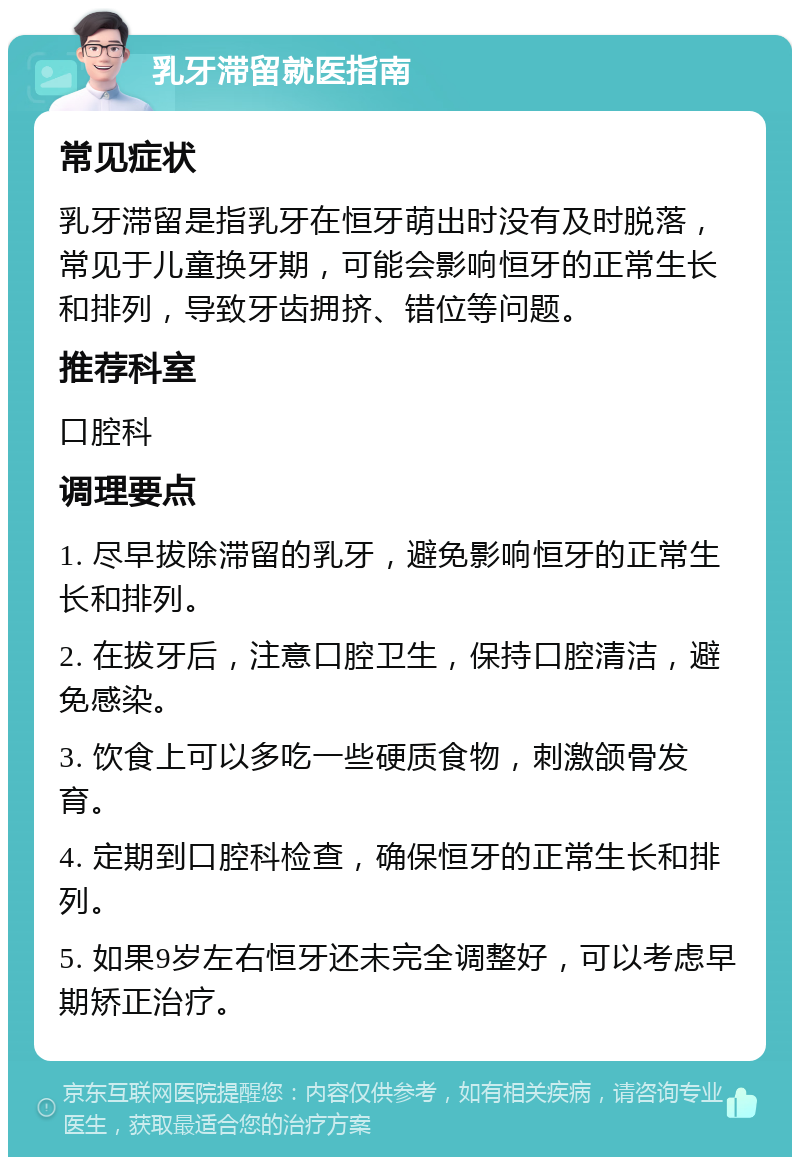 乳牙滞留就医指南 常见症状 乳牙滞留是指乳牙在恒牙萌出时没有及时脱落，常见于儿童换牙期，可能会影响恒牙的正常生长和排列，导致牙齿拥挤、错位等问题。 推荐科室 口腔科 调理要点 1. 尽早拔除滞留的乳牙，避免影响恒牙的正常生长和排列。 2. 在拔牙后，注意口腔卫生，保持口腔清洁，避免感染。 3. 饮食上可以多吃一些硬质食物，刺激颌骨发育。 4. 定期到口腔科检查，确保恒牙的正常生长和排列。 5. 如果9岁左右恒牙还未完全调整好，可以考虑早期矫正治疗。