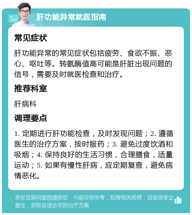 肝功能异常就医指南 常见症状 肝功能异常的常见症状包括疲劳、食欲不振、恶心、呕吐等。转氨酶值高可能是肝脏出现问题的信号，需要及时就医检查和治疗。 推荐科室 肝病科 调理要点 1. 定期进行肝功能检查，及时发现问题；2. 遵循医生的治疗方案，按时服药；3. 避免过度饮酒和吸烟；4. 保持良好的生活习惯，合理膳食，适量运动；5. 如果有慢性肝病，应定期复查，避免病情恶化。