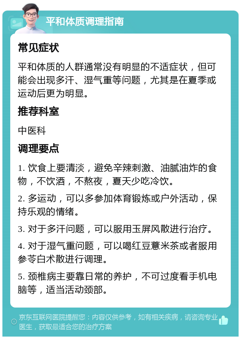 平和体质调理指南 常见症状 平和体质的人群通常没有明显的不适症状，但可能会出现多汗、湿气重等问题，尤其是在夏季或运动后更为明显。 推荐科室 中医科 调理要点 1. 饮食上要清淡，避免辛辣刺激、油腻油炸的食物，不饮酒，不熬夜，夏天少吃冷饮。 2. 多运动，可以多参加体育锻炼或户外活动，保持乐观的情绪。 3. 对于多汗问题，可以服用玉屏风散进行治疗。 4. 对于湿气重问题，可以喝红豆薏米茶或者服用参苓白术散进行调理。 5. 颈椎病主要靠日常的养护，不可过度看手机电脑等，适当活动颈部。