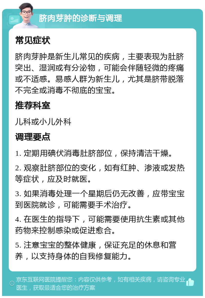 脐肉芽肿的诊断与调理 常见症状 脐肉芽肿是新生儿常见的疾病，主要表现为肚脐突出、湿润或有分泌物，可能会伴随轻微的疼痛或不适感。易感人群为新生儿，尤其是脐带脱落不完全或消毒不彻底的宝宝。 推荐科室 儿科或小儿外科 调理要点 1. 定期用碘伏消毒肚脐部位，保持清洁干燥。 2. 观察肚脐部位的变化，如有红肿、渗液或发热等症状，应及时就医。 3. 如果消毒处理一个星期后仍无改善，应带宝宝到医院就诊，可能需要手术治疗。 4. 在医生的指导下，可能需要使用抗生素或其他药物来控制感染或促进愈合。 5. 注意宝宝的整体健康，保证充足的休息和营养，以支持身体的自我修复能力。