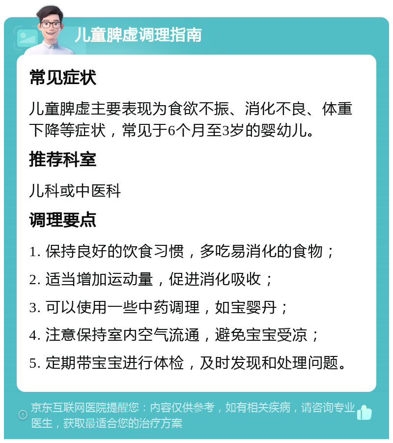 儿童脾虚调理指南 常见症状 儿童脾虚主要表现为食欲不振、消化不良、体重下降等症状，常见于6个月至3岁的婴幼儿。 推荐科室 儿科或中医科 调理要点 1. 保持良好的饮食习惯，多吃易消化的食物； 2. 适当增加运动量，促进消化吸收； 3. 可以使用一些中药调理，如宝婴丹； 4. 注意保持室内空气流通，避免宝宝受凉； 5. 定期带宝宝进行体检，及时发现和处理问题。