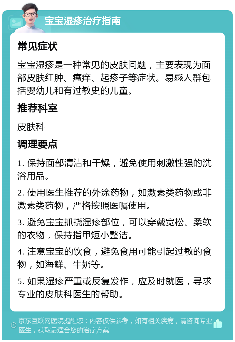 宝宝湿疹治疗指南 常见症状 宝宝湿疹是一种常见的皮肤问题，主要表现为面部皮肤红肿、瘙痒、起疹子等症状。易感人群包括婴幼儿和有过敏史的儿童。 推荐科室 皮肤科 调理要点 1. 保持面部清洁和干燥，避免使用刺激性强的洗浴用品。 2. 使用医生推荐的外涂药物，如激素类药物或非激素类药物，严格按照医嘱使用。 3. 避免宝宝抓挠湿疹部位，可以穿戴宽松、柔软的衣物，保持指甲短小整洁。 4. 注意宝宝的饮食，避免食用可能引起过敏的食物，如海鲜、牛奶等。 5. 如果湿疹严重或反复发作，应及时就医，寻求专业的皮肤科医生的帮助。