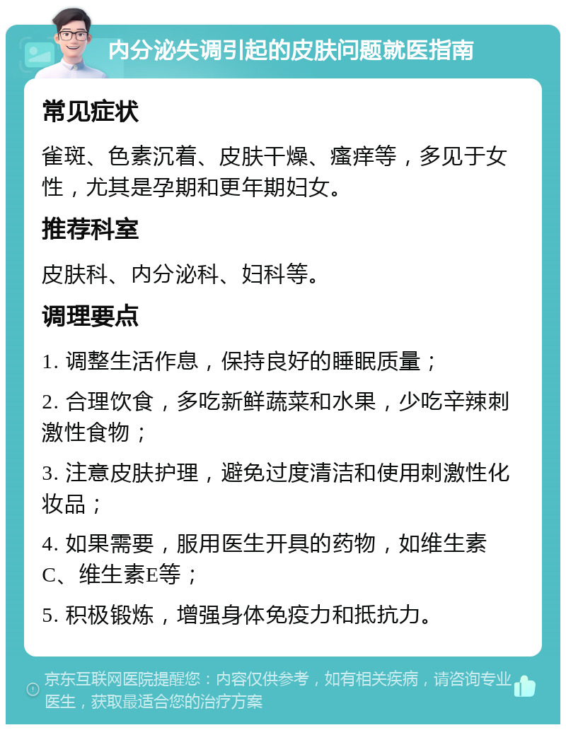 内分泌失调引起的皮肤问题就医指南 常见症状 雀斑、色素沉着、皮肤干燥、瘙痒等，多见于女性，尤其是孕期和更年期妇女。 推荐科室 皮肤科、内分泌科、妇科等。 调理要点 1. 调整生活作息，保持良好的睡眠质量； 2. 合理饮食，多吃新鲜蔬菜和水果，少吃辛辣刺激性食物； 3. 注意皮肤护理，避免过度清洁和使用刺激性化妆品； 4. 如果需要，服用医生开具的药物，如维生素C、维生素E等； 5. 积极锻炼，增强身体免疫力和抵抗力。