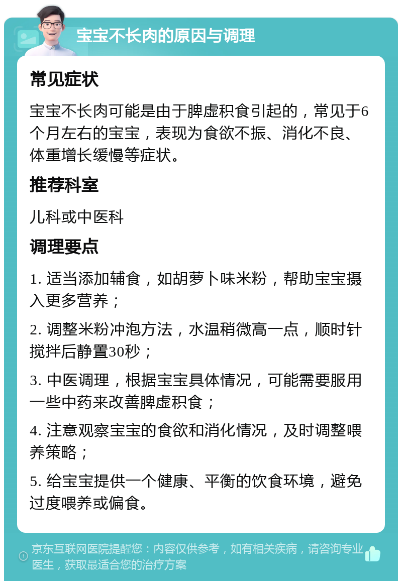 宝宝不长肉的原因与调理 常见症状 宝宝不长肉可能是由于脾虚积食引起的，常见于6个月左右的宝宝，表现为食欲不振、消化不良、体重增长缓慢等症状。 推荐科室 儿科或中医科 调理要点 1. 适当添加辅食，如胡萝卜味米粉，帮助宝宝摄入更多营养； 2. 调整米粉冲泡方法，水温稍微高一点，顺时针搅拌后静置30秒； 3. 中医调理，根据宝宝具体情况，可能需要服用一些中药来改善脾虚积食； 4. 注意观察宝宝的食欲和消化情况，及时调整喂养策略； 5. 给宝宝提供一个健康、平衡的饮食环境，避免过度喂养或偏食。