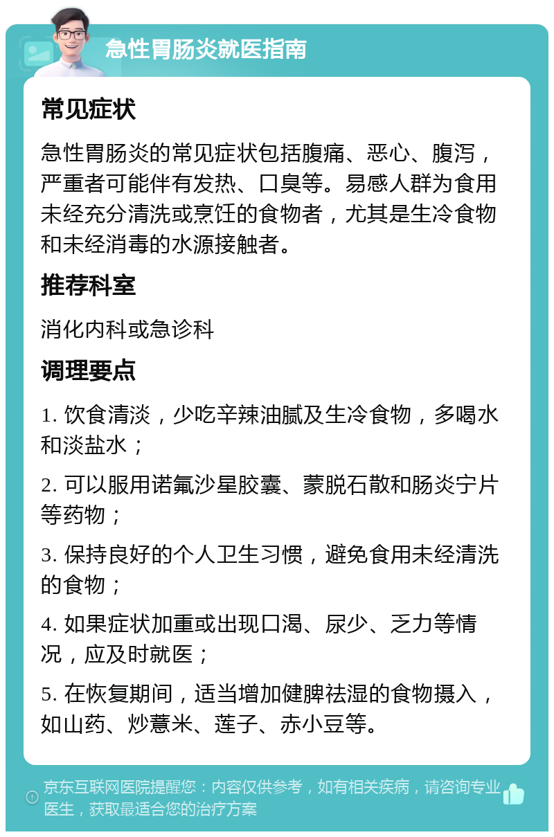 急性胃肠炎就医指南 常见症状 急性胃肠炎的常见症状包括腹痛、恶心、腹泻，严重者可能伴有发热、口臭等。易感人群为食用未经充分清洗或烹饪的食物者，尤其是生冷食物和未经消毒的水源接触者。 推荐科室 消化内科或急诊科 调理要点 1. 饮食清淡，少吃辛辣油腻及生冷食物，多喝水和淡盐水； 2. 可以服用诺氟沙星胶囊、蒙脱石散和肠炎宁片等药物； 3. 保持良好的个人卫生习惯，避免食用未经清洗的食物； 4. 如果症状加重或出现口渴、尿少、乏力等情况，应及时就医； 5. 在恢复期间，适当增加健脾祛湿的食物摄入，如山药、炒薏米、莲子、赤小豆等。