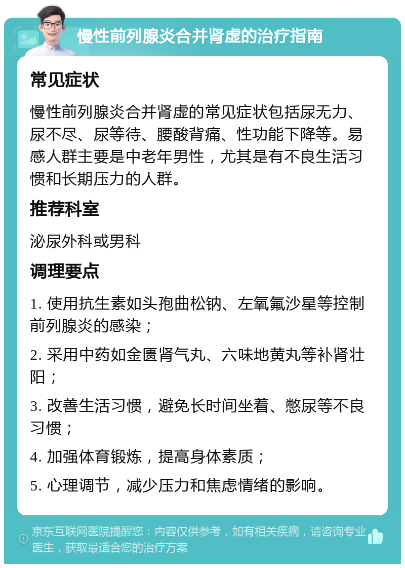 慢性前列腺炎合并肾虚的治疗指南 常见症状 慢性前列腺炎合并肾虚的常见症状包括尿无力、尿不尽、尿等待、腰酸背痛、性功能下降等。易感人群主要是中老年男性，尤其是有不良生活习惯和长期压力的人群。 推荐科室 泌尿外科或男科 调理要点 1. 使用抗生素如头孢曲松钠、左氧氟沙星等控制前列腺炎的感染； 2. 采用中药如金匮肾气丸、六味地黄丸等补肾壮阳； 3. 改善生活习惯，避免长时间坐着、憋尿等不良习惯； 4. 加强体育锻炼，提高身体素质； 5. 心理调节，减少压力和焦虑情绪的影响。