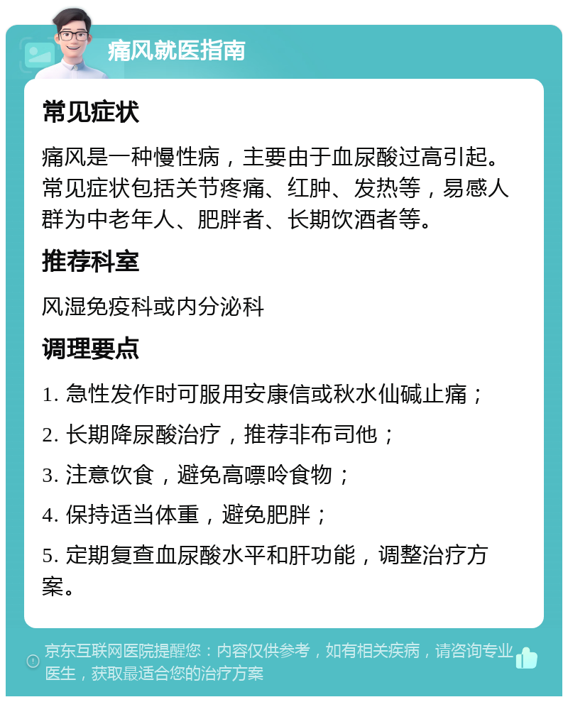 痛风就医指南 常见症状 痛风是一种慢性病，主要由于血尿酸过高引起。常见症状包括关节疼痛、红肿、发热等，易感人群为中老年人、肥胖者、长期饮酒者等。 推荐科室 风湿免疫科或内分泌科 调理要点 1. 急性发作时可服用安康信或秋水仙碱止痛； 2. 长期降尿酸治疗，推荐非布司他； 3. 注意饮食，避免高嘌呤食物； 4. 保持适当体重，避免肥胖； 5. 定期复查血尿酸水平和肝功能，调整治疗方案。