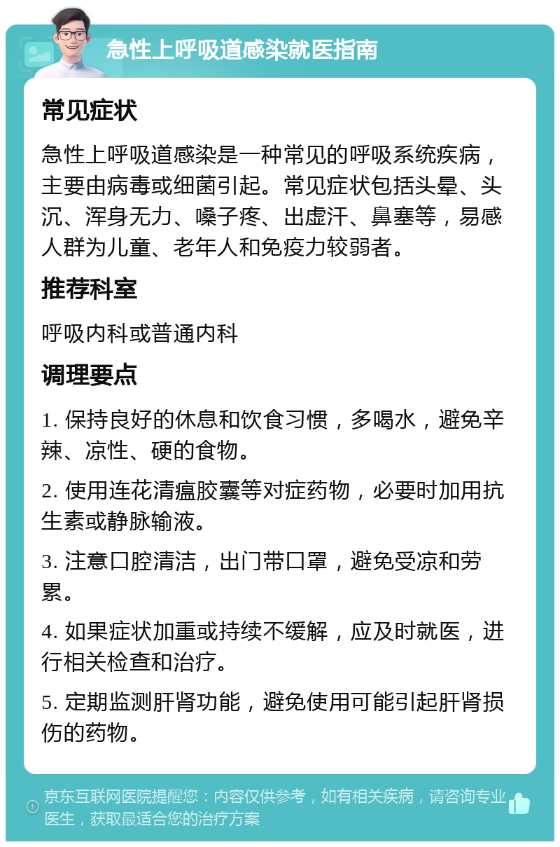 急性上呼吸道感染就医指南 常见症状 急性上呼吸道感染是一种常见的呼吸系统疾病，主要由病毒或细菌引起。常见症状包括头晕、头沉、浑身无力、嗓子疼、出虚汗、鼻塞等，易感人群为儿童、老年人和免疫力较弱者。 推荐科室 呼吸内科或普通内科 调理要点 1. 保持良好的休息和饮食习惯，多喝水，避免辛辣、凉性、硬的食物。 2. 使用连花清瘟胶囊等对症药物，必要时加用抗生素或静脉输液。 3. 注意口腔清洁，出门带口罩，避免受凉和劳累。 4. 如果症状加重或持续不缓解，应及时就医，进行相关检查和治疗。 5. 定期监测肝肾功能，避免使用可能引起肝肾损伤的药物。