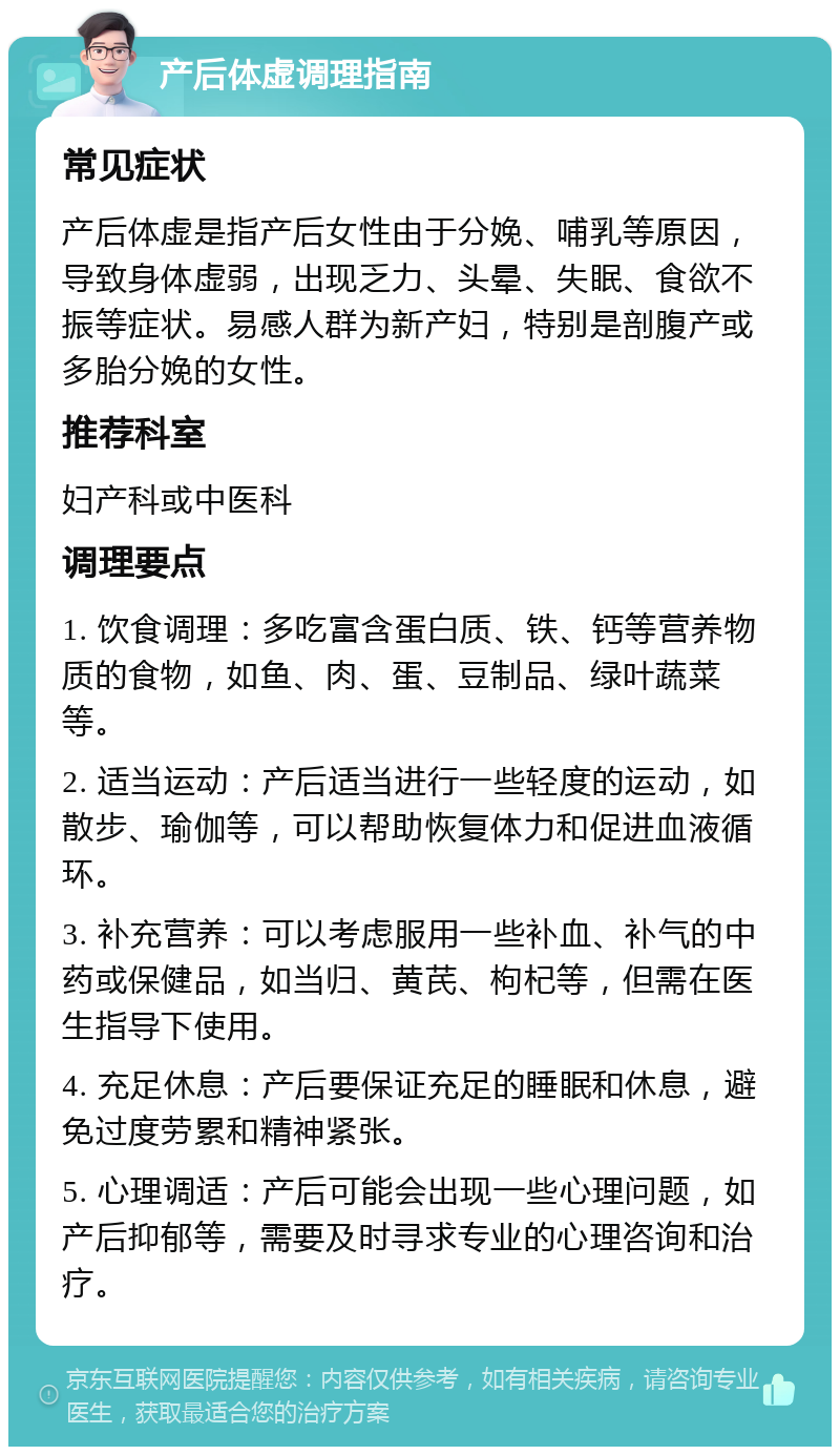 产后体虚调理指南 常见症状 产后体虚是指产后女性由于分娩、哺乳等原因，导致身体虚弱，出现乏力、头晕、失眠、食欲不振等症状。易感人群为新产妇，特别是剖腹产或多胎分娩的女性。 推荐科室 妇产科或中医科 调理要点 1. 饮食调理：多吃富含蛋白质、铁、钙等营养物质的食物，如鱼、肉、蛋、豆制品、绿叶蔬菜等。 2. 适当运动：产后适当进行一些轻度的运动，如散步、瑜伽等，可以帮助恢复体力和促进血液循环。 3. 补充营养：可以考虑服用一些补血、补气的中药或保健品，如当归、黄芪、枸杞等，但需在医生指导下使用。 4. 充足休息：产后要保证充足的睡眠和休息，避免过度劳累和精神紧张。 5. 心理调适：产后可能会出现一些心理问题，如产后抑郁等，需要及时寻求专业的心理咨询和治疗。