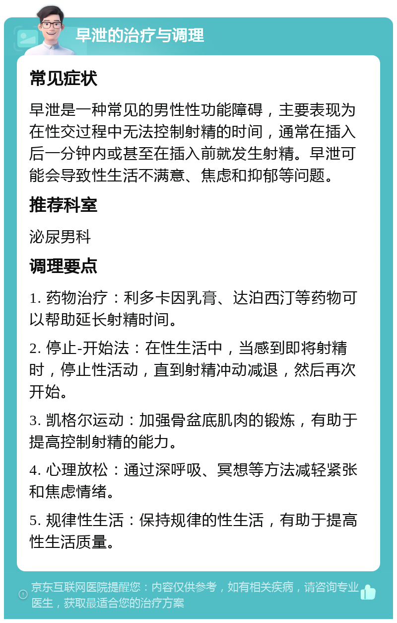 早泄的治疗与调理 常见症状 早泄是一种常见的男性性功能障碍，主要表现为在性交过程中无法控制射精的时间，通常在插入后一分钟内或甚至在插入前就发生射精。早泄可能会导致性生活不满意、焦虑和抑郁等问题。 推荐科室 泌尿男科 调理要点 1. 药物治疗：利多卡因乳膏、达泊西汀等药物可以帮助延长射精时间。 2. 停止-开始法：在性生活中，当感到即将射精时，停止性活动，直到射精冲动减退，然后再次开始。 3. 凯格尔运动：加强骨盆底肌肉的锻炼，有助于提高控制射精的能力。 4. 心理放松：通过深呼吸、冥想等方法减轻紧张和焦虑情绪。 5. 规律性生活：保持规律的性生活，有助于提高性生活质量。