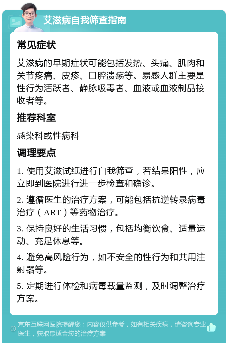 艾滋病自我筛查指南 常见症状 艾滋病的早期症状可能包括发热、头痛、肌肉和关节疼痛、皮疹、口腔溃疡等。易感人群主要是性行为活跃者、静脉吸毒者、血液或血液制品接收者等。 推荐科室 感染科或性病科 调理要点 1. 使用艾滋试纸进行自我筛查，若结果阳性，应立即到医院进行进一步检查和确诊。 2. 遵循医生的治疗方案，可能包括抗逆转录病毒治疗（ART）等药物治疗。 3. 保持良好的生活习惯，包括均衡饮食、适量运动、充足休息等。 4. 避免高风险行为，如不安全的性行为和共用注射器等。 5. 定期进行体检和病毒载量监测，及时调整治疗方案。