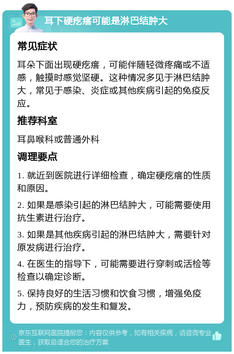 耳下硬疙瘩可能是淋巴结肿大 常见症状 耳朵下面出现硬疙瘩，可能伴随轻微疼痛或不适感，触摸时感觉坚硬。这种情况多见于淋巴结肿大，常见于感染、炎症或其他疾病引起的免疫反应。 推荐科室 耳鼻喉科或普通外科 调理要点 1. 就近到医院进行详细检查，确定硬疙瘩的性质和原因。 2. 如果是感染引起的淋巴结肿大，可能需要使用抗生素进行治疗。 3. 如果是其他疾病引起的淋巴结肿大，需要针对原发病进行治疗。 4. 在医生的指导下，可能需要进行穿刺或活检等检查以确定诊断。 5. 保持良好的生活习惯和饮食习惯，增强免疫力，预防疾病的发生和复发。